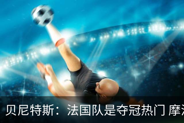 贝尼特斯：法国队是夺冠热门 摩洛哥、挪威、塞内加尔有黑马潜质
